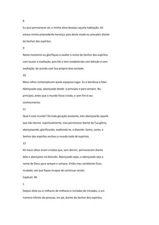 8

Eu quiz permanecer ali, e minha alma desejou aquela habitação. Ali

estava minha antecedente herança, pois deste modo eu prevaleci diante

do Senhor dos espíritos.

9

Neste momento eu glorifiquei e exaltei o nome do Senhor dos espíritos

com louvor e exaltação, pois Ele o tem estabelecido com bênção e com

exaltação, de acordo com Sua própria boa vontade.

10

Meus olhos contemplaram quele espaçoso lugar. Eu o bendisse e falei:

Abençoado seja, abançoado desde o princípio e para sempre. No

princípio, antes que o mundo fosse criado, e sem fim é seu

conhecimento.

11

Qual é este mundo? De toda geração existente, eles abençoarão aquele

que não dorme espiritualmente, mas permanece diante da Tua glória,

abençoaando, glorificando, exaltando-te, e dizendo: Santo, santo, o

Senhor dos espíritos encheu o mundo todo de espíritos.

12

Ali meus olhos viram a todos que, sem dormir, permanecem diante

dele e abençoam-no dizendo: Abençoado sejas, e abençoado seja o

nome de Deus para sempre e sempre. Então meu semblante ficou

mudado, até que fiquei incapaz de continuar vendo.

Capítulo 40

1

Depois disto eu vi milhares de milhares e miríades de miríades, e um

número infinito de pessoas, em pé, diante do Senhor dos espíritos.
 
