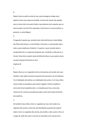 8

Depois disso eu pedi ao anjo da paz, que prosseguia comigo, para

explicar tudo o que estava escondido. Eu disse-lhe: Quem são aqueles

que eu havia visto nos quatro lados e que palavras eram aquelas que eu

havia ouvido e escrito? Ele respondeu: O primeiro é o misericordioso, o

paciente, o santo Miguel.

9

O segundo é aquele que preside sobre todo sofrimento e toda aflição

dos filhos dos homens, o santo Rafael. O terceiro, o qual preside sobre

tudo o que é poderoso é Gabriel. E o quarto, o qual preside sobre o

arrependimento e a esperança daqueles que herdarão a vida eterna, é

Fanuel. Estes são os quatro anjos do Altíssimo Deus e suas quatro vozes,

as quais naquele momento eu ouvi.

Capítulo 41

1

Depois disso eu vi os segredos do céu e do paraíso, de acordo com suas

divisões, e das ações humanas enquanto eles pesavam-nas em balanças.

Vi as habitações dos eleitos e as habitações dos santos. E ali meus olhos

viaram todos os pecadores que haviam negado o Senhor da glória e

como eles foram expelidos dali, e arrastados para fora, como eles

estiveram ali; nenhuma punição procedeu contra eles vinda do Senhor

dos espíritos.

2

Ali também meus olhos viram os segredos do raio e do trovão e os

segredos dos ventos, como eles são distribuídos quando eles sopram

sobre a terra: os segredos dos ventos, do orvalho, e das nuvens. Ali eu vi

o lugar de onde eles saem e tornam-se saturados com o pó da terra.
 