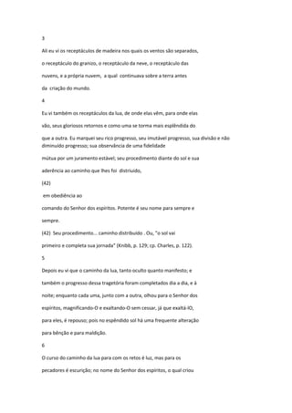 3

Ali eu vi os receptáculos de madeira nos quais os ventos são separados,

o receptáculo do granizo, o receptáculo da neve, o receptáculo das

nuvens, e a própria nuvem, a qual continuava sobre a terra antes

da criação do mundo.

4

Eu vi também os receptáculos da lua, de onde elas vêm, para onde elas

vão, seus gloriosos retornos e como uma se torma mais esplêndida do

que a outra. Eu marquei seu rico progresso, seu imutável progresso, sua divisão e não
diminuído progresso; sua observância de uma fidelidade

mútua por um juramento estável; seu procedimento diante do sol e sua

aderência ao caminho que lhes foi distriuido,

(42)

em obediência ao

comando do Senhor dos espíritos. Potente é seu nome para sempre e

sempre.

(42) Seu procedimento... caminho distribuído . Ou, "o sol vai

primeiro e completa sua jornada" (Knibb, p. 129; cp. Charles, p. 122).

5

Depois eu vi que o caminho da lua, tanto oculto quanto manifesto; e

também o progresso dessa tragetória foram completados dia a dia, e à

noite; enquanto cada uma, junto com a outra, olhou para o Senhor dos

espíritos, magnificando-O e exaltando-O sem cessar, já que exaltá-lO,

para eles, é repouso; pois no espêndido sol há uma frequente alteração

para bênção e para maldição.

6

O curso do caminho da lua para com os retos é luz, mas para os

pecadores é escurição; no nome do Senhor dos espíritos, o qual criou
 