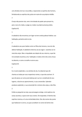 uma divisão enre luz e escuridão, e separando os espíritos dos homens,

fortalecendo os espíritos dos justos em nome de sua própria retidão.

7

O anjo não previne isto, nem é ele dotado de poder para preveni-lo,

pois o Juiz vê a todos, e julga-os a todos na própria presença deles.

Capítulo 42

1

A sabedoria não encontrou um lugar na terra onde pudesse habitar; sua

habitação, portanto está no céu.

2

A sabedoria saiu para habitar entre os filhos dos homens, mas ela não

obteve habitação. A sabedoria retornou ao seu lugar e assentou-se no

meio dos anjos. Mas a iniquidade saiu depois do seu retorno, a qual de

má vontade encontrou uma habitação e residiu entre eles como chuva

no deserto, e como o orvalho na terra seca.

Capítulo 43

1

Eu vi outro esplendor, e as estrelas do céu. Eu observei que ele

chamou-as todas por seus respectivos nomes, e que elas ouviram. Vi

que ele pesou-as numa justa balança por sua luz e amplitude de seus

lugares, o dia de seu aparecimento, e suas conversões. Eplendor

produziu esplendor; e sua conversão foi o número dos anjos, e dos fiéis.

2

Então eu perguntei ao anjo, que prosseguia comigo, e ele explicou-me

coisas secretas, e quais eram seus nomes. Ele respondeu: O Senhor dos

espíritos mostrou a ti uma similaridade disto. Eles são nomes dos justos

que habitaram na terra, os quais acreditam no nome do Senhor dos
 