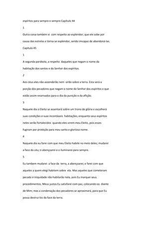 espíritos para sempre e sempre.Capítulo 44

1

Outra coisa também vi com respeito ao esplendor; que ele sobe por

causa das estrelas e torna-se esplendor, sendo imcapaz de abandoná-las.

Capítulo 45

1

A segunda parábola, a respeito daqueles que negam o nome da

habitação dos santos e do Senhor dos espíritos.

2

Aos céus eles não ascenderão nem virão sobre a terra. Esta será a

porção dos pecadores que negam o nome do Senhor dos espíritos e que

estão assim reservados para o dia da punição e da aflição.

3

Naquele dia o Eleito se assentará sobre um trono de glória e escolherá

suas condições e suas incontáveis habitações, enquanto seus espíritos

neles serão fortalecidos quando eles virem meu Eleito, pois esses

fugiram por proteção para meu santo e glorioso nome.

4

Naquele dia eu farei com que meu Eleito habite no meio deles; mudarei

a face do céu; o abençoarei e o iluminarei para sempre.

5

Eu tambem mudarei a face da terra, a abençoarei; e farei com que

aqueles a quem elegi habitem sobre ela. Mas aqueles que cometeram

pecado e iniquidade não habitarão nela, pois Eu marquei seus

procedimentos. Meus justos Eu satisfarei com paz, colocando-os diante

de Mim; mas a condenação dos pecadores se aproximará, para que Eu

possa destrui-los da face da terra.
 