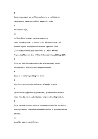 1

E aconteceu depois que os filhos dos homens se multiplicaram

naqueles dias, nasceram-lhe filhas, elegantes e belas.

2

E quando os anjos,

(3)

os filhos dos céus, viram-nas, enamoraram-se

delas, dizendo uns para os outros: Vinde, selecionemos para nós

mesmos esposas da progênie dos homens, e geremos filhos.

(3) No texto aramaico lê-se "Sentinelas" (J.T. Milik, Aramaic

Fragments of Qumran Cave 4 [Oxford: Clarendon Press, 1976], p. 167).

3

Então seu líder Samyaza disse-lhes: Eu temo que talvez possais

indispor-vos na realização deste empreendimento;

4

E que só eu sofrerei por tão grave crime.

5

Mas eles responderam-lhe e disseram: Nós todos juramos;

6

(e amarraram-se por mútuos juramentos), que nós não mudaremos

nossa intenção mas executamos nosso empreendimento projetado.

7

Então eles juraram todos juntos, e todos se amarraram (ou uniram) por

mútuo juramento. Todo seu número era duzentos, os quais descendiam

de Ardis,

(4)

o qual é o topo do monte Armon.
 