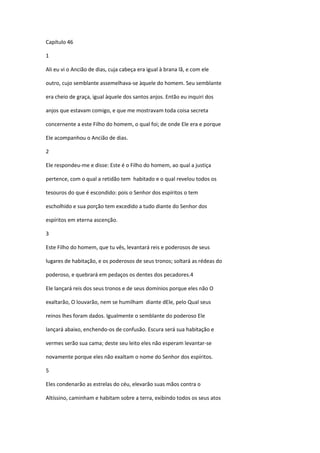 Capítulo 46

1

Ali eu vi o Ancião de dias, cuja cabeça era igual à brana lã, e com ele

outro, cujo semblante assemelhava-se àquele do homem. Seu semblante

era cheio de graça, igual àquele dos santos anjos. Então eu inquiri dos

anjos que estavam comigo, e que me mostravam toda coisa secreta

concernente a este Filho do homem, o qual foi; de onde Ele era e porque

Ele acompanhou o Ancião de dias.

2

Ele respondeu-me e disse: Este é o Filho do homem, ao qual a justiça

pertence, com o qual a retidão tem habitado e o qual revelou todos os

tesouros do que é escondido: pois o Senhor dos espíritos o tem

escholhido e sua porção tem excedido a tudo diante do Senhor dos

espíritos em eterna ascenção.

3

Este Filho do homem, que tu vês, levantará reis e poderosos de seus

lugares de habitação, e os poderosos de seus tronos; soltará as rédeas do

poderoso, e quebrará em pedaços os dentes dos pecadores.4

Ele lançará reis dos seus tronos e de seus domínios porque eles não O

exaltarão, O louvarão, nem se humilham diante dEle, pelo Qual seus

reinos lhes foram dados. Igualmente o semblante do poderoso Ele

lançará abaixo, enchendo-os de confusão. Escura será sua habitação e

vermes serão sua cama; deste seu leito eles não esperam levantar-se

novamente porque eles não exaltam o nome do Senhor dos espíritos.

5

Eles condenarão as estrelas do céu, elevarão suas mãos contra o

Altíssino, caminham e habitam sobre a terra, exibindo todos os seus atos
 