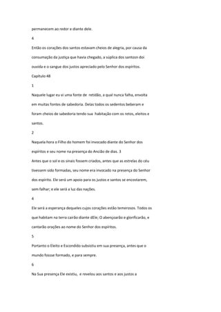 permanecem ao redor e diante dele.

4

Então os corações dos santos estavam cheios de alegria, por causa da

consumação da justiça que havia chegado, a súplica dos santosn doi

ouvida e o sangue dos justos apreciado pelo Senhor dos espíritos.

Capítulo 48

1

Naquele lugar eu vi uma fonte de retidão, a qual nunca falha, envolta

em muitas fontes de sabedoria. Delas todos os sedentos beberam e

foram cheios de sabedoria tendo sua habitação com os retos, eleitos e

santos.

2

Naquela hora o Filho do homem foi invocado diante do Senhor dos

espíritos e seu nome na presença do Ancião de dias. 3

Antes que o sol e os sinais fossem criados, antes que as estrelas do céu

tivessem sido formadas, seu nome era invocado na presença do Senhor

dos espírito. Ele será um apoio para os justos e santos se encostarem,

sem falhar; e ele será a luz das nações.

4

Ele será a esperança dequeles cujos corações estão temerosos. Todos os

que habitam na terra cairão diante dEle; O abençoarão e glorificarão, e

cantarão orações ao nome do Senhor dos espíritos.

5

Portanto o Eleito e Escondido subsistiu em sua presença, antes que o

mundo fossse formado, e para sempre.

6

Na Sua presença Ele existiu, e revelou aos santos e aos justos a
 