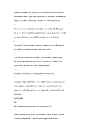 sabedoria do Senhor dos espíritos; pois Ele preservou o lugar dos retos,

porque eles iraram e rejeitaram este mundo de iniquidade, e detestaram

todas as suas obras e caminhos, no nome do Senhor dos espíritos.

7

Pois em seu nome eles serão preservados e sua será a vida. Naqueles

dias os reis da terra e os homens poderosos, os quais ganharam o mundo

por suas realizações, se tornarão humildes em seus semblantes.

8

Pois no dia de sua ansiedade e angústia, suas almas não serão salvas, e

eles estarão em sujeição daquele a quem eu escolhi.

9

Eu os lançarei como a palha ao fogo e como chumbo, na água. Assim

eles queimarão na presença dos justos e afundarão na presença dos

santos; nem a décima parte deles será encontrada.

10

Mas no dia da tribulação o mundo ganhará tranquilidade.

11

Em sua presença eles falharão e não serão levantados novamente; nem

haverá alguem para tomá-los por suas mãos e levantá-los; pois eles

negaram o Senhor dos espíritos e seu Messias. O nome do Senhor será

abençoado.

Capítulo 48A

(45)

(45) Dois capítulos consecutivos são enumerados "48"

1

Sabedoria verteu como água e glória não falta diante dEle para sempre

e sempre, pois potente é Ele em todos os segredos de retidão.
 