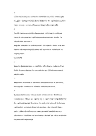 2

Mas a iniquidade passa como uma sombra e não possui uma estação

fixa, pois o Eleito permanece diante do Senhor dos espíritos e Sua glória

é para sempre e sempre, e Seu poder de geração em geração.

3

Com Ele habitam os espíritos da sabedoria intelectual, o espírito da

instrução e do poder e o espíritos dos que dormem em retidão; Ele

julgará coisas secretas. 4

Ninguém será capaz de pronunciar uma única palavra diante dEle, pois

o Eleito está na presença do Senhor dos espíritos de acordo com Seu

próprio prazer.

Capítulo 49

1

Naqueles dias os santos e os escolhidos sofrerão uma mudança. A luz

do dia descançará sobre eles e o esplendor e a glória dos santos será

transformada.

2

Naquele dia de tribulação o mal será amontoado sobre os pecadores,

mas os justos triunfarão no nome do Senhor dos espíritos.

3

Outros serão levados a ver que devem arrepender-se e desistir das

obras das suas mãos, e que a glória não os espera na presença do Senhor

dos espíritos já que por Seu nome eles podem ser salvos. O Senhor dos

espíritos terá compaixão deles, pois grande é a Sua misericórdia e a

justiça está em Seu julgamento; na presença de Sua glória, em seu

julgamento a iniquidade não permanecerá. Aquele que não se arrepende

em perecerá Sua presença.
 