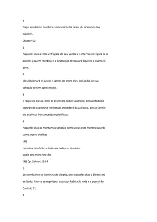4

Daqui em diante Eu não terei misericórdia deles, diz o Senhor dos

espíritos.

Chapter 50

1

Naqueles dias a terra entregará de seu ventre e o inferno entregará de si

aqueles a quem recebeu, e a destruição restaurará àqueles a quem ela

deve.

2

Ele selecionará os justos e santos de entre eles, pois o dia de sua

salvação se tem aproximado.

3

E naqueles dias o Eleito se assentará sobre seu trono, enquanto todo

segredo de sabedoria intelectual procederá da sua boca, pois o Senhor

dos espíritos lhe concedeu e glorificou.

4

Naqueles dias as montanhas saltarão como as rãs e os montes pularão

como jovens ovelhas

(46)

saciadas com leite; e todos os justos se tornarão

iguais aos anjos nos céu.

(46) Cp. Salmos 114:4

5

Seu semblante se iluminará de alegria, pois naqueles dias o Eleito será

exaltado. A terra se regozijará; os justos habitarão nela e a possuirão.

Capítulo 51

1
 