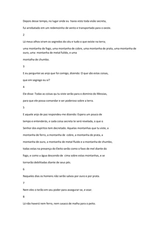 Depois desse tempo, no lugar onde eu havia visto toda visão secreta,

fui arrebatado em um redemoinho de vento e transportado para o oeste.

2

Lá meus olhos viram os segredos do céu e tudo o que existe na terra;

uma montanha de fogo, uma montanha de cobre, uma montanha de prata, uma montanha de
ouro, uma montanha de metal fulído, e uma

montalha de chumbo.

3

E eu perguntei ao anjo que foi comigo, dizendo: O que são estas coisas,

que em segrego eu vi?

4

Ele disse: Todas as coisas qu tu viste serão para o dominio do Messias,

para que ele possa comandar e ser poderoso sobre a terra.

5

E aquele anjo de paz respondeu-me dizendo: Espera um pouco de

tempo e entenderás, e cada coisa secreta te será revelada, o que o

Senhor dos espíritos tem decretado. Aquelas montanhas que tu viste, a

montanha de ferro, a montanha de cobre, a montanha de prata, a

montanha de ouro, a montanha de metal fluido e a montanha de chumbo,

todas estas na presença do Eleito serão como o favo de mel diante do

fogo, e como a água descendo de cima sobre estas montanhas, e se

tornarão debilitadas diante de seus pés.

6

Naqueles dias os homens não serão salvos por ouro e por prata.

7

Nem eles o terão em seu poder para assegurar-se, e voar.

8

Lá não haverá nem ferro, nem casaco de malha para o peito.
 