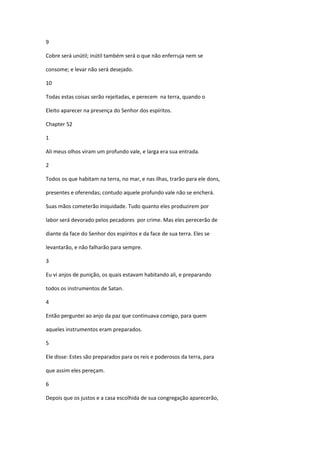 9

Cobre será unútil; inútil também será o que não enferruja nem se

consome; e levar não será desejado.

10

Todas estas coisas serão rejeitadas, e perecem na terra, quando o

Eleito aparecer na presença do Senhor dos espíritos.

Chapter 52

1

Ali meus olhos viram um profundo vale, e larga era sua entrada.

2

Todos os que habitam na terra, no mar, e nas ilhas, trarão para ele dons,

presentes e oferendas; contudo aquele profundo vale não se encherá.

Suas mãos cometerão iniquidade. Tudo quanto eles produzirem por

labor será devorado pelos pecadores por crime. Mas eles perecerão de

diante da face do Senhor dos espíritos e da face de sua terra. Eles se

levantarão, e não falharão para sempre.

3

Eu vi anjos de punição, os quais estavam habitando ali, e preparando

todos os instrumentos de Satan.

4

Então perguntei ao anjo da paz que continuava comigo, para quem

aqueles instrumentos eram preparados.

5

Ele disse: Estes são preparados para os reis e poderosos da terra, para

que assim eles pereçam.

6

Depois que os justos e a casa escolhida de sua congregação aparecerão,
 