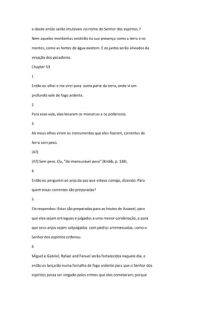 e desde então serão imutáveis no nome do Senhor dos espíritos.7

Nem aquelas montanhas existirão na sua presença como a terra e os

montes, como as fontes de água existem. E os justos serão aliviados da

vexação dos pecadores.

Chapter 53

1

Então eu olhei e me virei para outra parte da terra, onde vi um

profundo vale de fogo ardente.

2

Para esse vale, eles levaram os monarcas e os poderosos.

3

Ali meus olhos viram os instrumentos que eles fizeram, correntes de

ferro sem peso.

(47)

(47) Sem peso. Ou, "de imensurável peso" (Knibb, p. 138).

4

Então eu perguntei ao anjo da paz que estava comigo, dizendo: Para

quem essas correntes são preparadas?

5

Ele respondeu: Estas são preparadas para as hostes de Azazeel, para

que eles sejam entregues e julgados a uma menor condenação, e para

que seus anjos sejam subjulgados com pedras arremessadas, como o

Senhor dos espíritos ordenou.

6

Miguel e Gabriel, Rafael and Fanuel serão fortalecidos naquele dia, e

então os lançarão numa fornalha de fogo ardente para que o Senhor dos

espíritos possa ser vingado pelos crimes que eles cometeram; porque
 