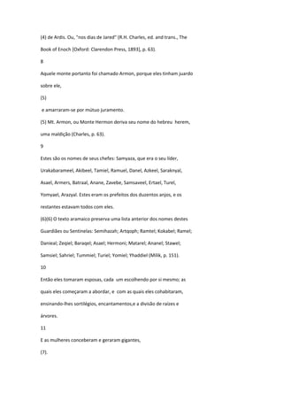 (4) de Ardis. Ou, "nos dias de Jared" (R.H. Charles, ed. and trans., The

Book of Enoch [Oxford: Clarendon Press, 1893], p. 63).

8

Aquele monte portanto foi chamado Armon, porque eles tinham juardo

sobre ele,

(5)

e amarraram-se por mútuo juramento.

(5) Mt. Armon, ou Monte Hermon deriva seu nome do hebreu herem,

uma maldição (Charles, p. 63).

9

Estes são os nomes de seus chefes: Samyaza, que era o seu líder,

Urakabarameel, Akibeel, Tamiel, Ramuel, Danel, Azkeel, Saraknyal,

Asael, Armers, Batraal, Anane, Zavebe, Samsaveel, Ertael, Turel,

Yomyael, Arazyal. Estes eram os prefeitos dos duzentos anjos, e os

restantes estavam todos com eles.

(6)(6) O texto aramaico preserva uma lista anterior dos nomes destes

Guardiães ou Sentinelas: Semihazah; Artqoph; Ramtel; Kokabel; Ramel;

Danieal; Zeqiel; Baraqel; Asael; Hermoni; Matarel; Ananel; Stawel;

Samsiel; Sahriel; Tummiel; Turiel; Yomiel; Yhaddiel (Milik, p. 151).

10

Então eles tomaram esposas, cada um escolhendo por si mesmo; as

quais eles começaram a abordar, e com as quais eles cohabitaram,

ensinando-lhes sortilégios, encantamentos,e a divisão de raízes e

árvores.

11

E as mulheres conceberam e geraram gigantes,

(7).
 