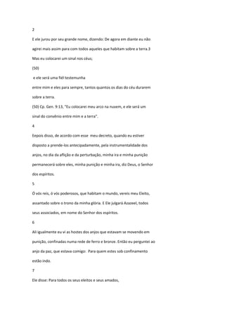 2

E ele jurou por seu grande nome, dizendo: De agora em diante eu não

agirei mais assim para com todos aqueles que habitam sobre a terra.3

Mas eu colocarei um sinal nos céus;

(50)

e ele será uma fiél testemunha

entre mim e eles para sempre, tantos quantos os dias do céu durarem

sobre a terra.

(50) Cp. Gen. 9:13, "Eu colocarei meu arco na nuvem, e ele será um

sinal do convênio entre mim e a terra".

4

Eepois disso, de acordo com esse meu decreto, quando eu estiver

disposto a prende-los antecipadamente, pela instrumentalidade dos

anjos, no dia da aflição e da perturbação, minha ira e minha punição

permanecerá sobre eles, minha punição e minha ira, diz Deus, o Senhor

dos espíritos.

5

Ó vós reis, ó vós poderosos, que habitam o mundo, vereis meu Eleito,

assantado sobre o trono da minha glória. E Ele julgará Azazeel, todos

seus associados, em nome do Senhor dos espíritos.

6

Ali igualmente eu vi as hostes dos anjos que estavam se movendo em

punição, confinadas numa rede de ferro e bronze. Então eu perguntei ao

anjo da paz, que estava comigo: Para quem estes sob confinamento

estão indo.

7

Ele disse: Para todos os seus eleitos e seus amados,
 