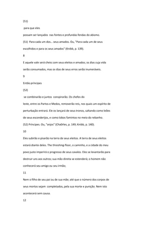 (51)

para que eles

possam ser lançados nas fontes e profundas fendas do abismo.

(51) Para cada um dos… seus amados. Ou, "Para cada um de seus

escolhidos e para os seus amados" (Knibb, p. 139).

8

E aquele vale será cheio com seus eleitos e amados; os dias cuja vida

serão consumados, mas os dias de seus erros serão inumeráveis.

9

Então príncipes

(52)

se combinarão e juntos conspirarão. Os chefes do

leste, entre os Partos e Medos, removerão reis, nos quais um espírito de

perturbação entrará. Ele os lançará de seus tronos, saltando como leões

de seus esconderijos, e como lobos famintos no meio do rebanho.

(52) Príncipes. Ou, "anjos" (Cha0rles, p. 149; Knibb, p. 140).

10

Eles subirão e pisarão na terra de seus eleitos. A terra de seus eleitos

estará diante deles. The threshing-floor, o caminho, e a cidade do meu

povo justo imperirá o progresso de seus cavalos. Eles se levantarão para

destruir uns aos outros; sua mão direita se estenderá; o homem não

conhecerá seu amigo ou seu irmão;

11

Nem o filho de seu pai ou de sua mãe; até que o número dos corpos de

seus mortos sejam completados, pela sua morte e punição. Nem isto

acontecerá sem causa.

12
 