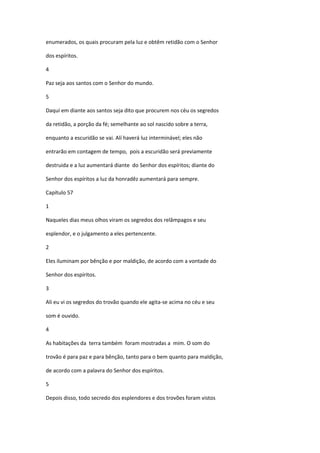 enumerados, os quais procuram pela luz e obtêm retidão com o Senhor

dos espíritos.

4

Paz seja aos santos com o Senhor do mundo.

5

Daqui em diante aos santos seja dito que procurem nos céu os segredos

da retidão, a porção da fé; semelhante ao sol nascido sobre a terra,

enquanto a escuridão se vai. Alí haverá luz interminável; eles não

entrarão em contagem de tempo, pois a escuridão será previamente

destruida e a luz aumentará diante do Senhor dos espíritos; diante do

Senhor dos espíritos a luz da honradêz aumentará para sempre.

Capítulo 57

1

Naqueles dias meus olhos viram os segredos dos relâmpagos e seu

esplendor, e o julgamento a eles pertencente.

2

Eles iluminam por bênção e por maldição, de acordo com a vontade do

Senhor dos espíritos.

3

Ali eu vi os segredos do trovão quando ele agita-se acima no céu e seu

som é ouvido.

4

As habitações da terra também foram mostradas a mim. O som do

trovão é para paz e para bênção, tanto para o bem quanto para maldição,

de acordo com a palavra do Senhor dos espíritos.

5

Depois disso, todo secredo dos esplendores e dos trovões foram vistos
 