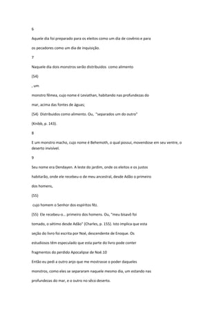 6

Aquele dia foi preparado para os eleitos como um dia de covênio e para

os pecadores como um dia de inquisição.

7

Naquele dia dois monstros serão distribuidos como alimento

(54)

, um

monstro fêmea, cujo nome é Leviathan, habitando nas profundezas do

mar, acima das fontes de águas;

(54) Distribuidos como alimento. Ou, "separados um do outro"

(Knibb, p. 143).

8

E um monstro macho, cujo nome é Behemoth, o qual possui, movendose em seu ventre, o
deserto invisível.

9

Seu nome era Dendayen. A leste do jardim, onde os eleitos e os justos

habitarão, onde ele recebeu-o de meu ancestral, desde Adão o primeiro

dos homens,

(55)

cujo homem o Senhor dos espíritos fêz.

(55) Ele recebeu-o… primeiro dos homens. Ou, "meu bisavô foi

tomado, o sétimo desde Adão" (Charles, p. 155). Isto implica que esta

seção do livro foi escrita por Noé, descendente de Enoque. Os

estudiosos têm especulado que esta parte do livro pode conter

fragmentos do perdido Apocalipse de Noé.10

Então eu pedi a outro anjo que me mostrasse o poder daqueles

monstros, como eles se separaram naquele mesmo dia, um estando nas

profundezas do mar, e o outro no sêco deserto.
 