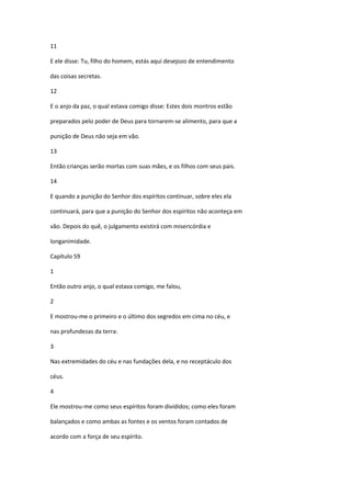 11

E ele disse: Tu, filho do homem, estás aqui desejozo de entendimento

das coisas secretas.

12

E o anjo da paz, o qual estava comigo disse: Estes dois montros estão

preparados pelo poder de Deus para tornarem-se alimento, para que a

punição de Deus não seja em vão.

13

Então crianças serão mortas com suas mães, e os filhos com seus pais.

14

E quando a punição do Senhor dos espíritos continuar, sobre eles ela

continuará, para que a punição do Senhor dos espíritos não aconteça em

vão. Depois do quê, o julgamento existirá com misericórdia e

longanimidade.

Capítulo 59

1

Então outro anjo, o qual estava comigo, me falou,

2

E mostrou-me o primeiro e o último dos segredos em cima no céu, e

nas profundezas da terra:

3

Nas extremidades do céu e nas fundações dela, e no receptáculo dos

céus.

4

Ele mostrou-me como seus espíritos foram divididos; como eles foram

balançados e como ambas as fontes e os ventos foram contados de

acordo com a força de seu espírito.
 