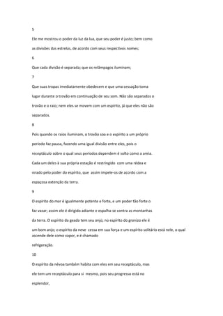 5

Ele me mostrou o poder da luz da lua, que seu poder é justo; bem como

as divisões das estrelas, de acordo com seus respectivos nomes;

6

Que cada divisão é separada; que os relâmpagos iluminam;

7

Que suas tropas imediatamente obedecem e que uma cessação toma

lugar durante o trovão em continuação de seu som. Não são separados o

trovão e o raio; nem eles se movem com um espírito, já que eles não são

separados.

8

Pois quando os raios iluminam, o trovão soa e o espírito a um próprio

período faz pausa, fazendo uma igual divisão entre eles, pois o

receptáculo sobre o qual seus períodos dependem é solto como a areia.

Cada um deles à sua própria estação é restringido com uma rédea e

virado pelo poder do espírito, que assim impele-os de acordo com a

espaçosa extenção da terra.

9

O espírito do mar é igualmente potente e forte, e um poder tão forte o

faz vazar; assim ele é dirigido adiante e espalha-se contra as montanhas

da terra. O espírito da geada tem seu anjo; no espírito do granizo ele é

um bom anjo; o espírito da neve cessa em sua força e um espírito solitário está nele, o qual
ascende dele como vapor, e é chamado

refrigeração.

10

O espírito da névoa também habita com eles em seu receptáculo, mas

ele tem um receptáculo para si mesmo, pois seu progresso está no

esplendor,
 