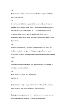 11

Na luz e na escuridão, no inverno e no verão. Seu receptáculo é brilho,

e um anjo esta nele.

12

O espírito do orvalho tem seu domicílio nas extremidades do céu, em

conexão com o receptáculo da chuva e seu progresso está no inverno e

no verão. A nuvem produzida por ele e a nuvem do meio se tornam

unidos, um dá ao outro; e quando o espírito da chuva está em

movimento de seu receptáculo, anjos vêm e, abrindo seu receptáculo, o

traz adiante.

13

Quando igualmente ele é borrifado sobre toda a terra ele forma uma

união com todo tipo de água no chão; pois as águas ficam na terra,

porque eles fornecem nutrição para a terra desde o Altíssimo, o qual está

no céu.

14

Sobre este informe, portanto há uma regulamentação na qualidade da

chuva que os anjos recebem.

15

Estas coisas eu ví, todas elas, até o paraiso.

Capítulo 60

1

Naqueles dias eu vi que longos mantos foram dados àqueles anjos, os

quais tomaram suas asas e fugiram em direção ao norte.

2

Eu perguntei ao anjo, dizendo: Para onde eles levaram aqueles longos

mantos e para onde se foram? Ele disse: Eles foram medir.
 