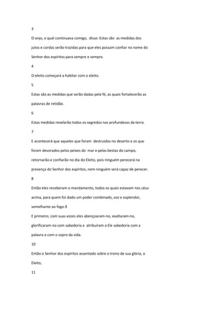 3

O anjo, o qual continuava comigo, disse: Estas são as medidas dos

jutos e cordas serão trazidas para que eles possam confiar no nome do

Senhor dos espíritos para sempre e sempre.

4

O eleito começará a habitar com o eleito.

5

Estas são as medidas que serão dadas pela fé, as quais fortalecerão as

palavras de retidão.

6

Estas medidas revelarão todos os segredos nas profundezas da terra.

7

E acontecerá que aqueles que foram destruidos no deserto e os que

foram devorados pelos peixes do mar e pelas bestas do campo,

retornarão e confiarão no dia do Eleito, pois ninguém perecerá na

presença do Senhor dos espíritos, nem ninguém será capaz de perecer.

8

Então eles receberam o mandamento, todos os quais estavam nos céus

acima, para quem foi dado um poder combinado, voz e esplendor,

semelhante ao fogo.9

E primeiro, com suas vozes eles abençoaram-no, exaltaram-no,

glorificaram-no com sabedoria e atribuiram a Ele sabedoria com a

palavra e com o sopro da vida.

10

Então o Senhor dos espíritos assentado sobre o trono de sua glória, o

Eleito,

11
 