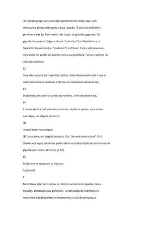 (7) O texto grego varia consideravelmente do etíope aqui. Um

manuscrito grego acrescenta a esta secção, "E elas [as mulheres]

geraram a eles [as Sentinelas] três raças: os grandes gigantes. Os

gigantes trouxeram [alguns dizem “mataram"] os Naphelim, e os

Naphelim trouxeram [ou "mataram"] os Elioud. E eles sobreviveram,

crescendo em poder de acordo com a sua grandeza." Veja o registro no

Livro dos Jubileus.

12

Cuja estarura era de trezentos cúbitos. Estes devoravam tudo o que o

labor dos homens produzia e tornou-se impossível alimentá-los;

13

Então eles voltaram-se contra os homens, a fim de devorá-los;

14

E começaram a ferir pássaros, animais, répteis e peixes, para comer

sua carne, um depois do outro,

(8)

e para beber seu sangue.

(8) Sua carne, um depois do outro. Ou, "de uma outra carne". R.H.

Charles nota que esta frase pode referir-se à destruição de uma classe de

gigantes por outra. (Charles, p. 65).

15

Então a terra reprovou os injustos.

Capítulo 8

1

Além disso, Azazyel ensinou os homens a fazerem espadas, facas,

escudos, armaduras (ou peitorais), a fabricação de espelhos e a

manufatura de braceletes e ornamentos, o uso de pinturas, o
 
