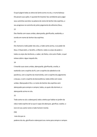 O qual julgará todas as obras do Santo acima no céu, e numa balança

Ele pesará suas ações. E quando Ele levantar Seu semblante para julgar

seus caminhos secretos na palavra do nome do Senhor dos espíritos, e

seu progresso no caminho do julsto julgamento do altíssimo Deus;

12

Eles falarão com vozes unidas; abençoarão, glorificarão, exaltarão, e

orarão em nome do Senhor dos espíritos.

13

Ele chamará a todo poder dos céus, a todo santo acima, e ao poder de

Deus. O Querubim, o Serafim, o Ofanim, todos os anjos de poder e

todos os anjos dos Senhores, a saber, do Eleito, e do outro Poder, o qual

estava sobre a água naquele dia.

14

E levarão suas vozes unidas; abençoarão, glorificarão, orarão, e

exaltarão com o espírito da fé, com o espírito da sabedoria e da

paciência, com o espírito da misericórdia, com o espírito do julgamento

e da paz, e com o espírito da benevolência; todos dirão com vozes

unidas: Abençoado é Ele; e o nome do Senhor dos espíritos será

abençoado para sempre e sempre; todos, os quais não dormem, o

abençoarão acima no céu.

15

Todo santo no céu o abençoará; todo o eleito que habita no jardim da

vida e todo espírito de luz que é capaz de abençoar, glorificar, exaltar, e

orar em seu santo nome e todo homem mortal,

(56)

mais do que os

poderes do céu, glorificará e abençoará seu nome para sempre e sempre.
 