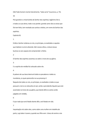 (56) Todo homem mortal Literalmente, "toda carne" (Laurence, p. 73).

16

Pois grande é a misericórdia do Senhor dos espíritos; logânimo Ele é;

e todas as suas obras, todo o seu porder, grande como são as coisas que

Ele tem feito, tem revelado aos santos e eleitos, em nome do Senhor dos

espíritos.

Capítulo 61

1

Então o Senhor ordenou os reis, os príncipes, os exaltados e aqueles

que habitam na terra dizendo: Abri vossos olhos, e elevai vossas

buzinas se sois capazes de compreender o Eleito.

2

O Senhor dos espíritos assentou-se sobre o trono de sua glória.

3

E o espírito de retidão foi colocado sobre ele.

4

A palavra de sua boca destruirá todos os pecadores e todos os

mundanos, os quais perecerão na sua presença.5

Naquele dia todos os reis, os príncipes, os exaltados e todos os que

possuem a terra se colocarão em pé, verão e perceberão Aquele que está

assentado no trono da sua glória, que diante dEle os santos serão

julgados em retidão,

6

E que nada que será falado diante dEle, será falado em vão.

7

Inquietação virá sobre eles, como sobre uma mulher em trabalho de

parto, cujo labor é severo, quando seu filho vem à boca do ventre e ela
 