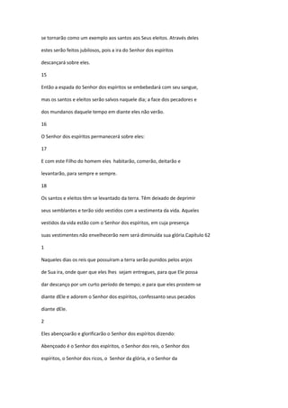se tornarão como um exemplo aos santos aos Seus eleitos. Através deles

estes serão feitos jubilosos, pois a ira do Senhor dos espíritos

descançará sobre eles.

15

Então a espada do Senhor dos espíritos se embebedará com seu sangue,

mas os santos e eleitos serão salvos naquele dia; a face dos pecadores e

dos mundanos daquele tempo em diante eles não verão.

16

O Senhor dos espíritos permanecerá sobre eles:

17

E com este Filho do homem eles habitarão, comerão, deitarão e

levantarão, para sempre e sempre.

18

Os santos e eleitos têm se levantado da terra. Têm deixado de deprimir

seus semblantes e terão sido vestidos com a vestimenta da vida. Aqueles

vestidos da vida estão com o Senhor dos espíritos, em cuja presença

suas vestimentes não envelhecerão nem será diminuída sua glória.Capítulo 62

1

Naqueles dias os reis que possuíram a terra serão punidos pelos anjos

de Sua ira, onde quer que eles lhes sejam entregues, para que Ele possa

dar descanço por um curto período de tempo; e para que eles prostem-se

diante dEle e adorem o Senhor dos espíritos, confessanto seus pecados

diante dEle.

2

Eles abençoarão e glorificarão o Senhor dos espíritos dizendo:

Abençoado é o Senhor dos espíritos, o Senhor dos reis, o Senhor dos

espíritos, o Senhor dos ricos, o Senhor da glória, e o Senhor da
 