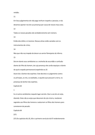 retidão.

11

Em Seus julgamentos ele não paga nenhum respeito a pessoas; e nós

devemos apartar-nos de sua presença por causa de nossos maus atos.

12

Todos os nossos pecados são verdadeiramente sem número.

13

Então eles dirão a si mesmos: Nossas almas estão saciadas com os

instrumentos de crime;

14

Mas que não nos impede de descer ao ventre flamejante do inferno.

15

Daí em diante seus semblantes se encherão de escuridão e confusão

diante do Filho do homem, de cuja presença eles serão expulços e diante

do qual a espada permanecerá expelindo-os.16

Assim diz o Senhor dos espíritos: Este decreto e o julgamento contra

os príncipes, os reis, os exaltados, e aqueles que possuem a terra, na

presença do Senhor dos espíritos.

Capítulo 63

1

Eu vi outros semblantes naquele lugar secreto. Ouvi a voz de um anjo,

dizendo: Estes são os anjos que desceram do céu à terra, revelaram

segredos aos filhos dos homens e seduziram os filhos dos homens para

cometerem de pecado.

Capítulo 64

(57)

(57) Os capítulos 64, 65, 66 e o primeiro versículo do 67 evidentemente
 