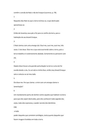 contêm a versão de Noé e não de Enoque (Laurence, p. 78).

1

Naqueles dias Noé viu que a terra inclinou-se, e que destruição

aproximava-se.

2

Então ele levantou seus pés e foi para os confins da terra, para a

habitação do seu bisavô Enoque.

3

E Noé clamou com uma amarga vóz: Ouví-me, ouví-me, ouví-me, três

vezes. E ele disse: Dize-me o que está ocorrendo sobre a terra, pois a

terra trabalha e é violentamente abalada. Certamente eu perecerei com

ela.

4

Depois disso houve uma grande perturbação na terra e uma vóz foi

ouvida desde o céu. Eu caí sob re minha face, então meu bisavô Enoque

veio e colocou-se ao meu lado.

5

Ele disse-me: Por que clamas a mim com um amargo clamor e

lamentação?

6

Um mandamento partiu do Senhor contra aqueles que habitam na terra

para que eles sejam destruidos, pois eles conhecem todo segredo dos

anjos, toda obra opressiva, o poder secreto dos demônios

(58)

e todo

poder daqueles que cometem sortilégios, tanto quanto daqueles que

fazem imagens fundidas em toda a terra.
 
