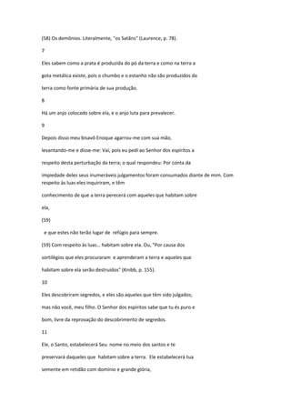 (58) Os demônios. Literalmente, "os Satãns" (Laurence, p. 78).

7

Eles sabem como a prata é produzida do pó da terra e como na terra a

gota metálica existe, pois o chumbo e o estanho não são produzidos da

terra como fonte primária de sua produção.

8

Há um anjo colocado sobre ela, e o anjo luta para prevalecer.

9

Depois disso meu bisavô Enoque agarrou-me com sua mão,

levantando-me e disse-me: Vai, pois eu pedí ao Senhor dos espíritos a

respeito desta perturbação da terra; o qual respondeu: Por conta da

impiedade deles seus inumeráveis julgamentos foram consumados diante de mim. Com
respeito às luas eles inquiriram, e têm

conhecimento de que a terra perecerá com aqueles que habitam sobre

ela,

(59)

 e que estes não terão lugar de refúgio para sempre.

(59) Com respeito às luas… habitam sobre ela. Ou, "Por causa dos

sortilégios que eles procuraram e aprenderam a terra e aqueles que

habitam sobre ela serão destruídos" (Knibb, p. 155).

10

Eles descobriram segredos, e eles são aqueles que têm sido julgados;

mas não você, meu filho. O Senhor dos espíritos sabe que tu és puro e

bom, livre da reprovação do descobrimento de segredos.

11

Ele, o Santo, estabelecerá Seu nome no meio dos santos e te

preservará daqueles que habitam sobre a terra. Ele estabelecerá tua

semente em retidão com domínio e grande glória,
 