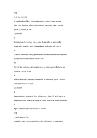 (60)

e da tua semente

se espalhará retidão, e homens santos sem número para sempre.

(60) Com domínio… gloria. Literalmente, "para reis, e para grande

glória" (Laurence, p. 79).

Capítulo 65

1

Depois disso ele mostrou-me os anjos de punição, os quais estão

preparados para vir e abrir todas as águas poderosas sob a terra:

2

Que elas podem ser para julgamento e para destruição de todos aqueles

que permanecem e habitam sobre a terra.

3O

Senhor dos espíritos ordenou os anjos que saíram, para não tomar os

homens, e preservá-los,

4

pois aqueles anjos presidem sobre todas as poderosas águas. Então eu

saí da presença de Enoque.

Capítulo 66

1

Naqueles dias a palavra de Deus veio a mim, e disse: Vê Noé, tua sorte

ascendeu a Mim, uma sorte imune de crime, uma sorte amada e superior.

2

Agora então os anjos trabalharão as árvores,

(61)

, mas enquanto eles

procedem nisto eu colocarei minha mão sobre elas e as preservarei.
 