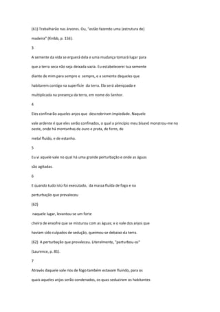 (61) Trabalharão nas árvores. Ou, "estão fazendo uma (estrutura de)

madeira" (Knibb, p. 156).

3

A semente da vida se erguerá dela e uma mudança tomará lugar para

que a terra seca não seja deixada vazia. Eu estabelecerei tua semente

diante de mim para sempre e sempre, e a semente daqueles que

habitarem contigo na superfície da terra. Ela será abençoada e

multiplicada na presença da terra, em nome do Senhor.

4

Eles confinarão aqueles anjos que descrobriram impiedade. Naquele

vale ardente é que eles serão confinados, o qual a princípio meu bisavô monstrou-me no
oeste, onde há montanhas de ouro e prata, de ferro, de

metal fluído, e de estanho.

5

Eu vi aquele vale no qual há uma grande perturbação e onde as águas

são agitadas.

6

E quando tudo isto foi executado, da massa fluída de fogo e na

perturbação que prevaleceu

(62)

naquele lugar, levantou-se um forte

cheiro de enxofre que se misturou com as águas; e o vale dos anjos que

haviam sido culpados de sedução, queimou-se debaixo da terra.

(62) A perturbação que prevaleceu. Literalmente, "perturbou-os"

(Laurence, p. 81).

7

Através daquele vale rios de fogo também estavam fluindo, para os

quais aqueles anjos serão condenados, os quas seduziram os habitantes
 