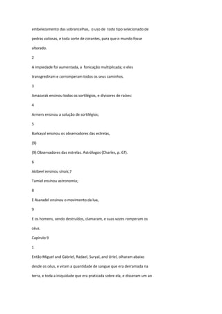 embelezamento das sobrancelhas, o uso de todo tipo selecionado de

pedras valiosas, e toda sorte de corantes, para que o mundo fosse

alterado.

2

A impiedade foi aumentada, a fonicação multiplicada; e eles

transgrediram e corromperam todos os seus caminhos.

3

Amazarak ensinou todos os sortilégios, e divisores de raízes:

4

Armers ensinou a solução de sortilégios;

5

Barkayal ensinou os observadores das estrelas,

(9)

(9) Observadores das estrelas. Astrólogos (Charles, p. 67).

6

Akibeel ensinou sinais;7

Tamiel ensinou astronomia;

8

E Asaradel ensinou o movimento da lua,

9

E os homens, sendo destruídos, clamaram, e suas vozes romperam os

céus.

Capírulo 9

1

Então Miguel and Gabriel, Radael, Suryal, and Uriel, olharam abaixo

desde os céus, e viram a quantidade de sangue que era derramada na

terra, e toda a iniquidade que era praticada sobre ela, e disseram um ao
 
