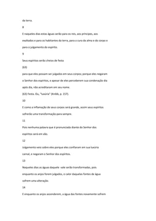 da terra.

8

E naqueles dias estas águas serão para os reis, aos príncipes, aos

exaltados e para os habitantes da terra, para a cura da alma e do corpo e

para o julgamento do espírito.

9

Seus espíritos serão cheios de festa

(63)

para que eles possam ser julgados em seus corpos; porque eles negaram

o Senhor dos espíritos, e apesar de eles perceberem sua condenação dia

após dia, não acreditaram em seu nome.

(63) Festa. Ou, "luxúria" (Knibb, p. 157).

10

E como a inflamação de seus corpos será grande, assim seus espíritos

sofrerão uma transformação para sempre.

11

Pois nenhuma palavra que é pronunciada diante do Senhor dos

espíritos será em vão.

12

Julgamento veio sobre eles porque eles confiaram em sua luxúria

carnal, e negaram o Senhor dos espíritos.

13

Naqueles dias as águas daquele vale serão transformadas, pois

enquanto os anjos forem julgados, o calor daquelas fontes de água

sofrem uma alteração.

14

E enquanto os anjos ascenderem, a água das fontes novamente sofrem
 