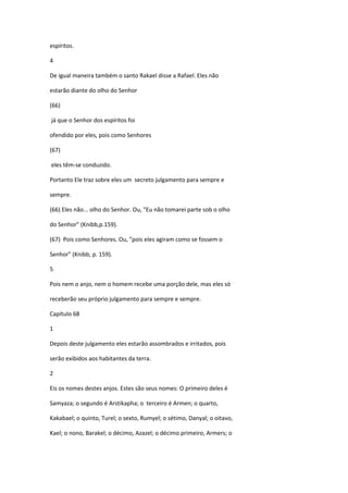 espíritos.

4

De igual maneira também o santo Rakael disse a Rafael: Eles não

estarão diante do olho do Senhor

(66)

já que o Senhor dos espíritos foi

ofendido por eles, pois como Senhores

(67)

eles têm-se conduzido.

Portanto Ele traz sobre eles um secreto julgamento para sempre e

sempre.

(66) Eles não... olho do Senhor. Ou, "Eu não tomarei parte sob o olho

do Senhor" (Knibb,p.159).

(67) Pois como Senhores. Ou, "pois eles agiram como se fossem o

Senhor" (Knibb, p. 159).

5

Pois nem o anjo, nem o homem recebe uma porção dele, mas eles só

receberão seu próprio julgamento para sempre e sempre.

Capítulo 68

1

Depois deste julgamento eles estarão assombrados e irritados, pois

serão exibidos aos habitantes da terra.

2

Eis os nomes destes anjos. Estes são seus nomes: O primeiro deles é

Samyaza; o segundo é Arstikapha; o terceiro é Armen; o quarto,

Kakabael; o quinto, Turel; o sexto, Rumyel; o sétimo, Danyal; o oitavo,

Kael; o nono, Barakel; o décimo, Azazel; o décimo primeiro, Armers; o
 