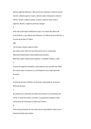 décimo segundo, Bataryal; o décimo terceiro, Basasael; o décimo quarto,

Ananel; o décimo quinto, Turyal; o décimo sexto, Simapiseel; o décimo

sétimo, Yetarel; o décimo oitavo, Tumael; o décimo nono, Tarel; o

vigésimo, Rumel; o vigésimo primeiro, Azazyel.

3

Estes são os principais (chefes) dos anjos, e os nomes dos líderes de

suas centenas, e seus líderes de cinqüenta, e os líderes de suas dezenas. 4

O nome do primeiro é Yekun:

(68)

ele foi quem seduziu todos os filhos

dos santos anjos e fêz com que descessem à terra, conduzindo

desencaminhadamente a descendência dos homens.

(68) Yekun pode simplesmente significar "o rebelde" (Knibb, p. 160).

5

O nome do segundo é Kesabel, o qual apontou mau conselho aos filhos

dos santos anjos e conduziu-os a corromperem seus corpos gerando

humanos.

6

O nome do terceiro é Gadrel: ele descobriu todo golpe de morte aos

filhos dos homens.

7

Ele seduziu Eva e descobriu aos filhos dos homens os instrumentos de

morte, o casaco de malha, o escudo, e a espada para matança; todo

instrumento de morte para os filhos dos homens.

8

Estas coisas derivaram de suas mãos para os que habitam sobre a terra

daquele período para sempre.
 