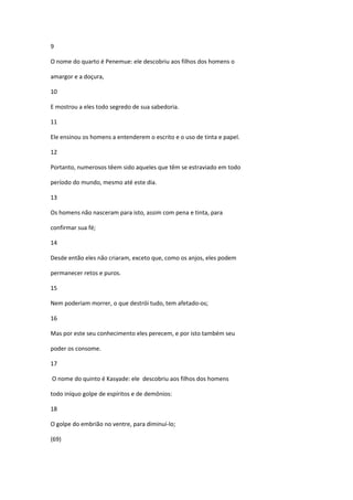 9

O nome do quarto é Penemue: ele descobriu aos filhos dos homens o

amargor e a doçura,

10

E mostrou a eles todo segredo de sua sabedoria.

11

Ele ensinou os homens a entenderem o escrito e o uso de tinta e papel.

12

Portanto, numerosos têem sido aqueles que têm se estraviado em todo

período do mundo, mesmo até este dia.

13

Os homens não nasceram para isto, assim com pena e tinta, para

confirmar sua fé;

14

Desde então eles não criaram, exceto que, como os anjos, eles podem

permanecer retos e puros.

15

Nem poderiam morrer, o que destrói tudo, tem afetado-os;

16

Mas por este seu conhecimento eles perecem, e por isto também seu

poder os consome.

17

O nome do quinto é Kasyade: ele descobriu aos filhos dos homens

todo iníquo golpe de espíritos e de demônios:

18

O golpe do embrião no ventre, para diminuí-lo;

(69)
 