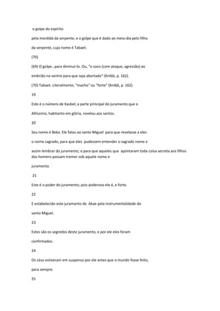 o golpe do espírito

pela mordida da serpente, e o golpe que é dado ao meio-dia pelo filho

da serpente, cujo nome é Tabaet.

(70)

(69) O golpe…para diminuí-lo. Ou, "o soco (com ataque, agressão) ao

embrião no ventre para que seja abortado" (Knibb, p. 162).

(70) Tabaet. Literalmente, "macho" ou "forte" (Knibb, p. 162).

19

Este é o número de Kasbel; a parte principal do juramento que o

Altíssimo, habitanto em glória, revelou aos santos.

20

Seu nome é Beka. Ele falou ao santo Miguel para que revelasse a eles

o nome sagrado, para que eles pudessem entender o sagrado nome e

assim lembrar do juramento; e para que aqueles que apontaram toda coisa secreta aos filhos
dos homens possam tremer sob aquele nome e

juramento.

21

Este é o poder do juramento; pois poderoso ele é, e forte.

22

E estabelecido este juramanto de Akae pela instrumentalidade do

santo Miguel.

23

Estes são os segredos deste juramento, e por ele eles foram

confirmados.

24

Os céus estiveram em suspenso por ele antes que o mundo fosse feito,

para sempre.

25
 