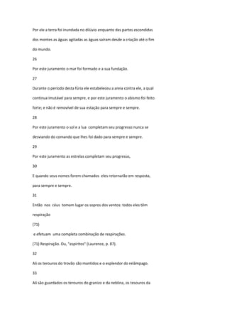 Por ele a terra foi inundada no dilúvio enquanto das partes escondidas

dos montes as águas agitadas as águas saíram desde a criação até o fim

do mundo.

26

Por este juramento o mar foi formado e a sua fundação.

27

Durante o período desta fúria ele estabeleceu a areia contra ele, a qual

continua imutável para sempre, e por este juramento o abismo foi feito

forte; e não é removível de sua estação para sempre e sempre.

28

Por este juramento o sol e a lua completam seu progresso nunca se

desviando do comando que lhes foi dado para sempre e sempre.

29

Por este juramento as estrelas completam seu progresso,

30

E quando seus nomes forem chamados eles retornarão em resposta,

para sempre e sempre.

31

Então nos céus tomam lugar os sopros dos ventos: todos eles têm

respiração

(71)

e efetuam uma completa combinação de respirações.

(71) Respiração. Ou, "espiritos" (Laurence, p. 87).

32

Ali os terouros do trovão são mantidos e o esplendor do relâmpago.

33

Alí são guardados os terouros do granizo e da neblina, os tesouros da
 