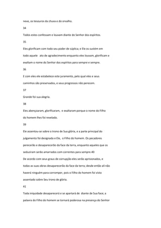 neve, os tesouros da chuva e do orvalho.

34

Todos estes confessam e louvam diante do Senhor dos espíritos.

35

Eles glorificam com todo seu poder de súplica; e Ele os sustém em

todo aquele ato de agradecimento enquanto eles louvam, glorificam e

exaltam o nome do Senhor dos espíritos para sempre e sempre.

36

E com eles ele estabelece este juramento, pelo qual eles e seus

caminhos são preservados, e seus progressos não perecem.

37

Grande foi sua alegria.

38

Eles abençoaram, glorificaram, e exaltaram porque o nome do Filho

do homem lhes foi revelado.

39

Ele assentou-se sobre o trono de Sua glória, e a parte principal do

julgamento foi designada e Ele, o Filho do homem. Os pecadores

perecerão e desaparecerão da face da terra, enquanto aqueles que os

seduziram serão amarrados com correntes para sempre.40

De acordo com seus graus de corrupção eles serão aprisionados, e

todas as suas obras desaparecerão da face da terra; desde então alí não

haverá ninguém para corromper, pois o Filho do homem foi visto

assentado sobre Seu trono de glória.

41

Toda iniquidade desaparecerá e se apartará de diante de Sua face; a

palavra do Filho do homem se tornará poderosa na presença do Senhor
 