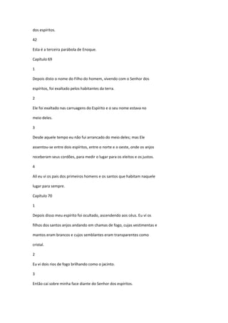 dos espíritos.

42

Esta é a terceira parábola de Enoque.

Capítulo 69

1

Depois disto o nome do Filho do homem, vivendo com o Senhor dos

espíritos, foi exaltado pelos habitantes da terra.

2

Ele foi exaltado nas carruagens do Espírito e o seu nome estava no

meio deles.

3

Desde aquele tempo eu não fui arrancado do meio deles; mas Ele

assentou-se entre dois espíritos, entre o norte e o oeste, onde os anjos

receberam seus cordões, para medir o lugar para os eleitos e os justos.

4

Alí eu vi os pais dos primeiros homens e os santos que habitam naquele

lugar para sempre.

Capítulo 70

1

Depois disso meu espírito foi ocultado, ascendendo aos céus. Eu ví os

filhos dos santos anjos andando em chamas de fogo, cujas vestimentas e

mantos eram brancos e cujos semblantes eram transparentes como

cristal.

2

Eu vi dois rios de fogo brilhando como o jacinto.

3

Então caí sobre minha face diante do Senhor dos espíritos.
 