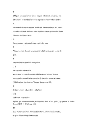 4

E Miguel, um dos arcanjos, tomou-me pela mão direita e levantou-me,

e trouxe-me para onde estava todo segredo de misericórdia e retidão.

5

Ele me mostrou todas as coisas ocultas das extremidades do céu, todos

os receptáculos das estrelas e o seu esplendor, desde quando elas saíram

de diante da face do Santo.

6

Ele escondeu o espírito de Enoque no céu dos céus.

7

Alí eu vi no meio daquela luz uma construção levantada com pedras de

gelo,

8

E no meio destas pedras vi vibrações de

(72)

de fogo vivo. Meu espírito

viu ao redor o círculo desta habitação flamejante em uma de suas

extremidades; que alí havia rios cheios de fogo vivo, o qual cercava-a.

(72) Vibrações. Literalmente, "línguas" (Laurence, p. 90).

9

Então o Serafim, o Querubim, e o Ophanin

(73)

rodearam-na: estes são

aqueles que nunca adormecem, mas vigiam o trono de Sua glória.(73) Ophanin. As "rodas"
Ezequiel 1:15-21 (Charles, p. 162).

10

Eu vi inumeráveis anjos, milhares de milhares, e miríades de miríades,

as quais rodeavam aquela habitação.
 