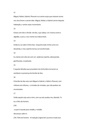 11

Miguel, Rafael, Gabriel, Phanuel e os santos anjos que estavam acima

nos céus foram e sairam dele. Miguel, Rafael, e Gabriel sairam daquela

habitação, e santos anjos inumeráveis.

12

Estava com eles o Ancião de dias, cuja cabeça era branca como o

algodão, e pura, e seu manto era indescritível.

13

Então eu caí sobre minha face enquanto toda minha carne era

dissolvida, e meu espírito tornou-se transformado.

14

Eu clamei com alta vóz com um poderoso espírito, abençoando,

glorificando, e exaltando.

15

E aquelas bênçãos que procediam da minha bôca tornaram-se

aceitáveis na presença do Ancião de dias.

16

O Ancião de dias veio com Miguel e Gabriel, e Rafal e Phanuel, com

milhares de milhares, e miríades de miríades, que não podiam ser

enumerados.

17

Então aquele anjo veio a mim, com sua vóz saudou-me, dizendo: Tu

és o Filho do homem,

(74)

o qual é nascido para retidão, e retidão

descançou sobre ti.

(74) Filho do homem. A tradução original de Laurence muda essa
 