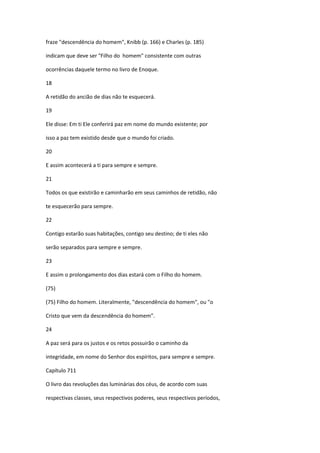 fraze "descendência do homem", Knibb (p. 166) e Charles (p. 185)

indicam que deve ser "Filho do homem" consistente com outras

ocorrências daquele termo no livro de Enoque.

18

A retidão do ancião de dias não te esquecerá.

19

Ele disse: Em ti Ele conferirá paz em nome do mundo existente; por

isso a paz tem existido desde que o mundo foi criado.

20

E assim acontecerá a ti para sempre e sempre.

21

Todos os que existirão e caminharão em seus caminhos de retidão, não

te esquecerão para sempre.

22

Contigo estarão suas habitações, contigo seu destino; de ti eles não

serão separados para sempre e sempre.

23

E assim o prolongamento dos dias estará com o Filho do homem.

(75)

(75) Filho do homem. Literalmente, "descendência do homem", ou "o

Cristo que vem da descendência do homem”.

24

A paz será para os justos e os retos possuirão o caminho da

integridade, em nome do Senhor dos espíritos, para sempre e sempre.

Capítulo 711

O livro das revoluções das luminárias dos céus, de acordo com suas

respectivas classes, seus respectivos poderes, seus respectivos períodos,
 