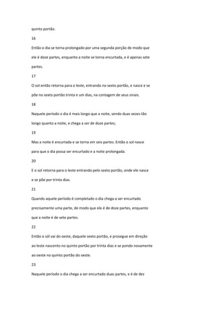 quinto portão.

16

Então o dia se torna prolongado por uma segunda porção de modo que

ele é doze partes, enquanto a noite se torna encurtada, e é apenas sete

partes.

17

O sol então retorna para o leste, entrando no sexto portão, e nasce e se

põe no sexto portão trinta e um dias, na contagem de seus sinais.

18

Naquele período o dia é mais longo que a noite, sendo duas vezes tão

longo quanto a noite, e chega a ser de doze partes;

19

Mas a noite é encurtada e se torna em seis partes. Então o sol nasce

para que o dia possa ser encurtado e a noite prolongada.

20

E o sol retorna para o leste entrando pelo sexto portão, onde ele nasce

e se põe por trinta dias.

21

Quando aquele período é completado o dia chega a ser encurtado

precisamente uma parte, de modo que ele é de doze partes, enquanto

que a noite é de sete partes.

22

Então o sól vai do oeste, daquele sexto portão, e prosegue em direção

ao leste nascento no quinto portão por trinta dias e se pondo novamente

ao oeste no quinto portão do oeste.

23

Naquele período o dia chega a ser encurtado duas partes, e é de dez
 