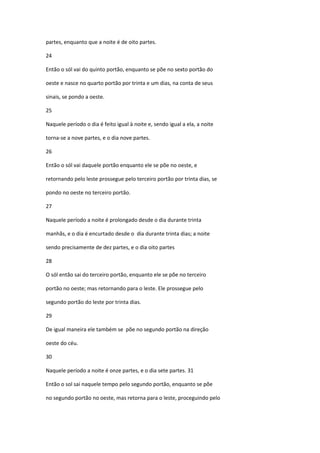 partes, enquanto que a noite é de oito partes.

24

Então o sól vai do quinto portão, enquanto se põe no sexto portão do

oeste e nasce no quarto portão por trinta e um dias, na conta de seus

sinais, se pondo a oeste.

25

Naquele período o dia é feito igual à noite e, sendo igual a ela, a noite

torna-se a nove partes, e o dia nove partes.

26

Então o sól vai daquele portão enquanto ele se põe no oeste, e

retornando pelo leste prossegue pelo terceiro portão por trinta dias, se

pondo no oeste no terceiro portão.

27

Naquele período a noite é prolongado desde o dia durante trinta

manhãs, e o dia é encurtado desde o dia durante trinta dias; a noite

sendo precisamente de dez partes, e o dia oito partes

28

O sól então sai do terceiro portão, enquanto ele se põe no terceiro

portão no oeste; mas retornando para o leste. Ele prossegue pelo

segundo portão do leste por trinta dias.

29

De igual maneira ele também se põe no segundo portão na direção

oeste do céu.

30

Naquele período a noite é onze partes, e o dia sete partes. 31

Então o sol sai naquele tempo pelo segundo portão, enquanto se põe

no segundo portão no oeste, mas retorna para o leste, proceguindo pelo
 