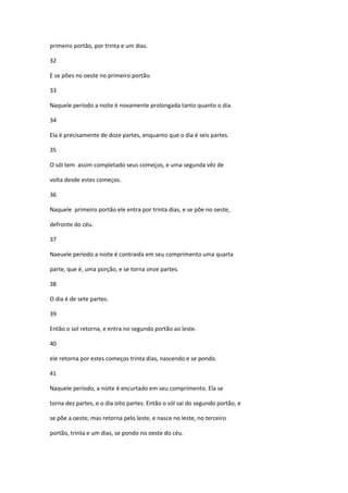 primeiro portão, por trinta e um dias.

32

E se pões no oeste no primeiro portão.

33

Naquele período a noite é novamente prolongada tanto quanto o dia.

34

Ela é precisamente de doze partes, enquanto que o dia é seis partes.

35

O sól tem assim completado seus começos, e uma segunda vêz de

volta desde estes começos.

36

Naquele primeiro portão ele entra por trinta dias, e se põe no oeste,

defronte do céu.

37

Naeuele período a noite é contraida em seu comprimento uma quarta

parte, que é, uma porção, e se torna onze partes.

38

O dia é de sete partes.

39

Então o sol retorna, e entra no segundo portão ao leste.

40

ele retorna por estes começos trinta dias, nascendo e se pondo.

41

Naquele período, a noite é encurtado em seu comprimento. Ela se

torna dez partes, e o dia oito partes. Então o sól sai do segundo portão, e

se põe a oeste; mas retorna pelo leste, e nasce no leste, no terceiro

portão, trinta e um dias, se pondo no oeste do céu.
 