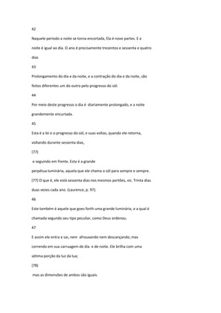 42

Naquele período a noite se torna encortada, Ela é nove partes. E a

noite é igual ao dia. O ano é precisamente trezentos e sessenta e quatro

dias

43

Prolongamento do dia e da noite, e a contração do dia e da noite, são

feitos diferentes um do outro pelo progresso do sól.

44

Por meio deste progresso o dia é diariamente prolongado, e a noite

grandemente encurtada.

45

Esta é a lei e o progresso do sól, e suas voltas, quando ele retorna,

voltando durante sessenta dias,

(77)

e seguindo em frente. Esta é a grande

perpétua luminária, aquela que ele chama o sól para sempre e sempre.

(77) O que é, ele está sessenta dias nos mesmos portões, viz. Trinta dias

duas vezes cada ano. (Laurence, p. 97).

46

Este também é aquele que goes forth uma grande luminária, e a qual é

chamada segundo seu tipo peculiar, como Deus ordenou.

47

E assim ele entra e sai, nem afrouxando nem descançando; mas

correndo em sua carruagem de dia e de noite. Ele brilha com uma

sétima porção da luz da lua;

(78)

mas as dimensões de ambos são iguais.
 