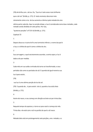 (78) ele brilha com…da lua. Ou, "Sua luz é sete vezes mais brilhante

que a da lua" (Knibb, p. 171). O texto aramaico descreve mais

claramente como a luz da lua aumenta e diminui pela metade de uma

sétima parte cada dia. Aqui na verção etíope, a lua é considerada como duas metades, cada
metade sendo dividida em sete partes. Por isso,

“quatorze porções" of 72:9-10 (Knibb, p. 171).

Capítulo 72

1

Depois disso eu vi outra lei fe uma luminária inferior, o nome da qual é

a lua, e a órbita da qual é como a órbita do céu.

2

Sua carruagem, a qual secretamente ascende, o vento sopra; e luz é

dada a ela por medida.

3

Cada mês em sua saída e entrada ela torna-se transformada; e seus

períodos são como os períodos do sól. E quando de igual maneira sua

luz é para existir,

(79)

sua luz é uma sétima porção da luz do sol.

(79) E quando de… é para existir. Isto é, quando a lua está cheia

(Knibb, p. 171).

4

Assim ela nasce, e seu começo em direção ao leste sai por trinta dias.

5

Naquele tempo ela aparece, e torna-se para você o começo do mês.

Trinta dias ela está com o sól no portão do qual o sól nasce.

6

Metade dela está em prolongamento sete porções, uma metade; e o
 