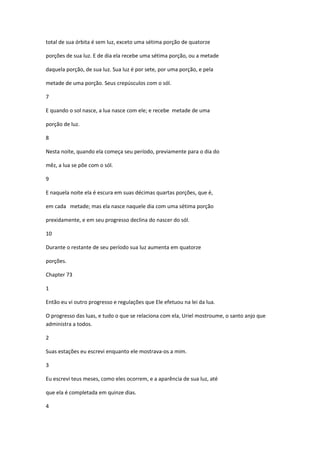 total de sua órbita é sem luz, exceto uma sétima porção de quatorze

porções de sua luz. E de dia ela recebe uma sétima porção, ou a metade

daquela porção, de sua luz. Sua luz é por sete, por uma porção, e pela

metade de uma porção. Seus crepúsculos com o sól.

7

E quando o sol nasce, a lua nasce com ele; e recebe metade de uma

porção de luz.

8

Nesta noite, quando ela começa seu período, previamente para o dia do

mêz, a lua se põe com o sól.

9

E naquela noite ela é escura em suas décimas quartas porções, que é,

em cada metade; mas ela nasce naquele dia com uma sétima porção

prexidamente, e em seu progresso declina do nascer do sól.

10

Durante o restante de seu período sua luz aumenta em quatorze

porções.

Chapter 73

1

Então eu vi outro progresso e regulações que Ele efetuou na lei da lua.

O progresso das luas, e tudo o que se relaciona com ela, Uriel mostroume, o santo anjo que
administra a todos.

2

Suas estações eu escrevi enquanto ele mostrava-os a mim.

3

Eu escrevi teus meses, como eles ocorrem, e a aparência de sua luz, até

que ela é completada em quinze dias.

4
 